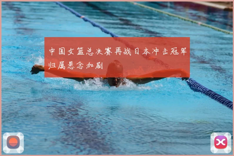 中国女篮总决赛再战日本冲击冠军归属悬念加剧