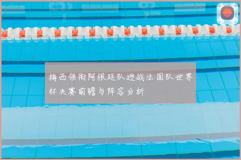 梅西领衔阿根廷队迎战法国队世界杯决赛前瞻与阵容分析