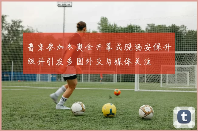 普京参加冬奥会开幕式现场安保升级并引发多国外交与媒体关注