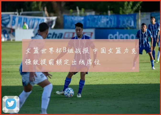 女篮世界杯B组战报 中国女篮力克强敌提前锁定出线席位