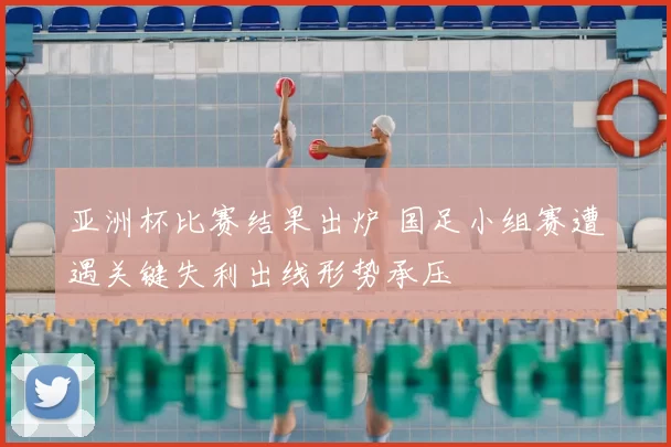 亚洲杯比赛结果出炉 国足小组赛遭遇关键失利出线形势承压