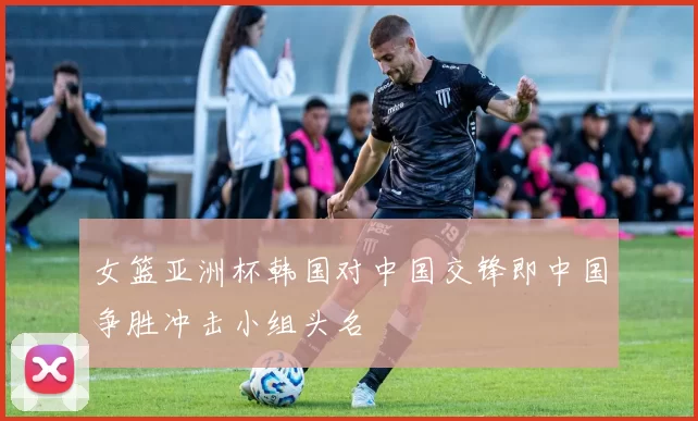 女篮亚洲杯韩国对中国交锋即中国争胜冲击小组头名