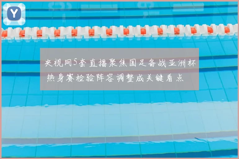 央视网5套直播聚焦国足备战亚洲杯 热身赛检验阵容调整成关键看点