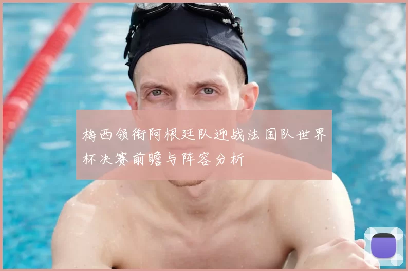 梅西领衔阿根廷队迎战法国队世界杯决赛前瞻与阵容分析