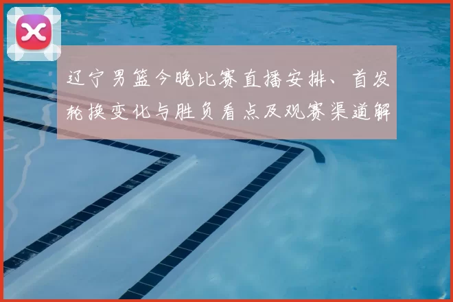 辽宁男篮今晚比赛直播安排、首发轮换变化与胜负看点及观赛渠道解析