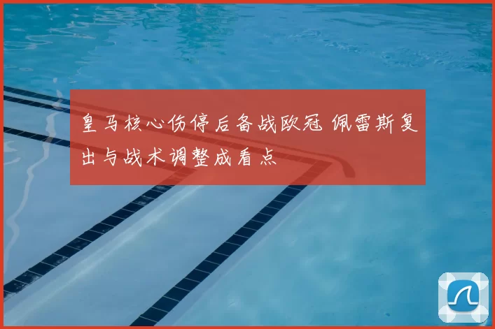 皇马核心伤停后备战欧冠 佩雷斯复出与战术调整成看点