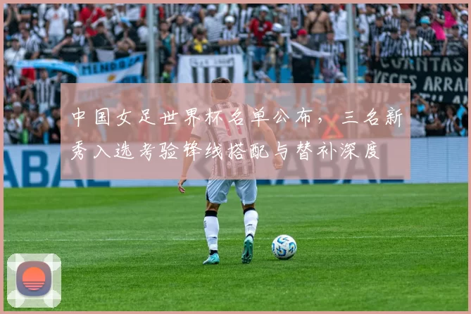 中国女足世界杯名单公布，三名新秀入选考验锋线搭配与替补深度