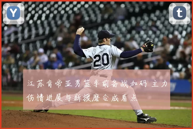 江苏肯帝亚男篮季前备战加码 主力伤情进展与新援磨合成看点