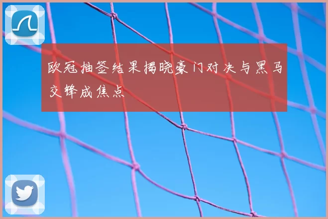 欧冠抽签结果揭晓豪门对决与黑马交锋成焦点