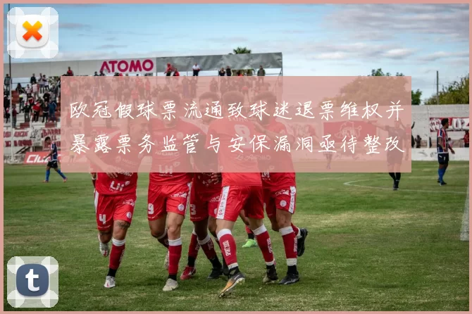 欧冠假球票流通致球迷退票维权并暴露票务监管与安保漏洞亟待整改