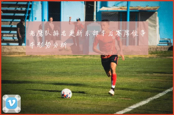 老鹰队排名更新东部季后赛席位争夺形势分析