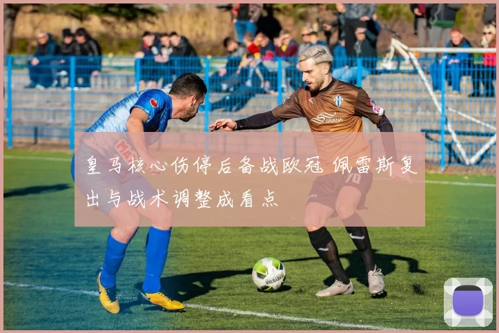 皇马核心伤停后备战欧冠 佩雷斯复出与战术调整成看点