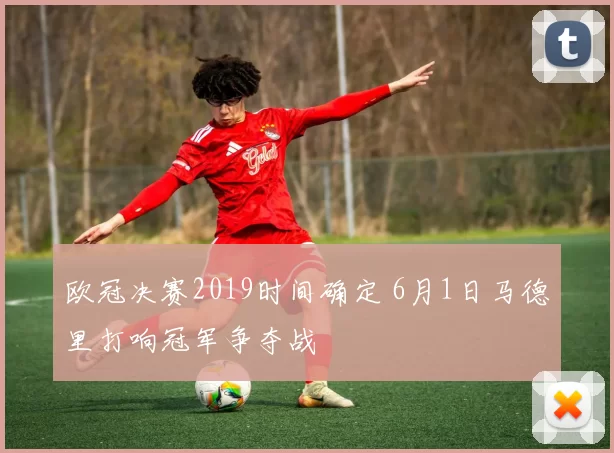 欧冠决赛2019时间确定 6月1日马德里打响冠军争夺战