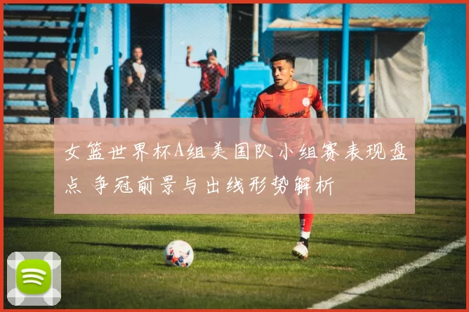 女篮世界杯A组美国队小组赛表现盘点 争冠前景与出线形势解析