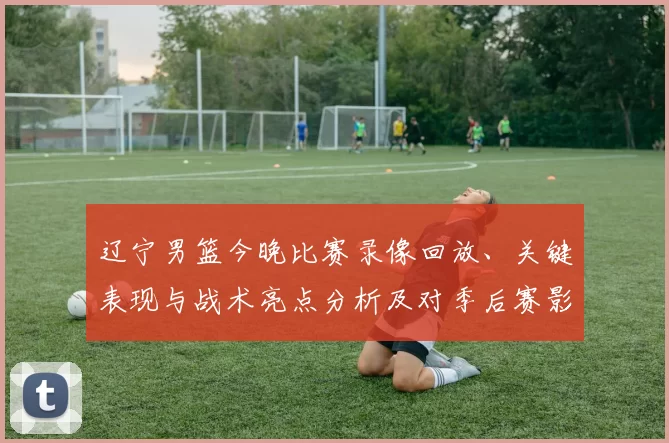 辽宁男篮今晚比赛录像回放、关键表现与战术亮点分析及对季后赛影响