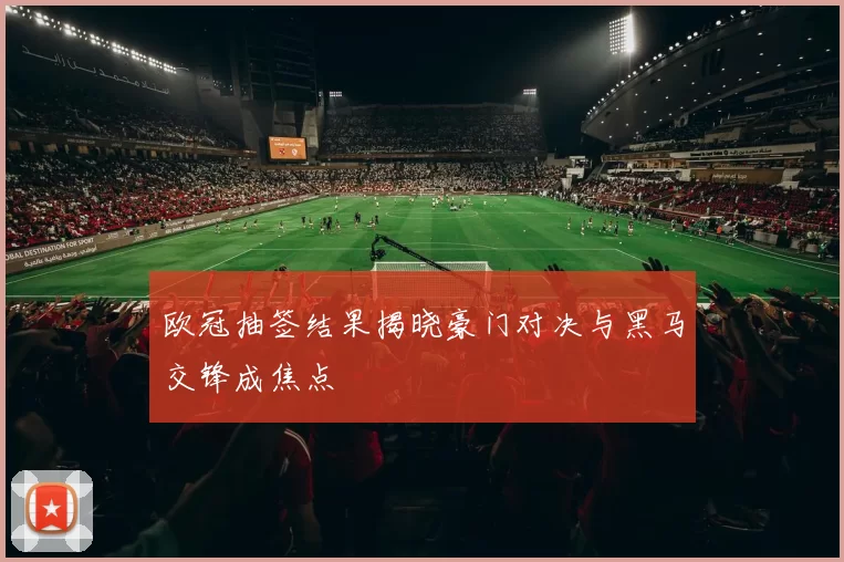 欧冠抽签结果揭晓豪门对决与黑马交锋成焦点