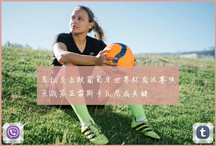 乌拉圭击败葡萄牙世界杯淘汰赛焦点战苏亚雷斯卡瓦尼成关键