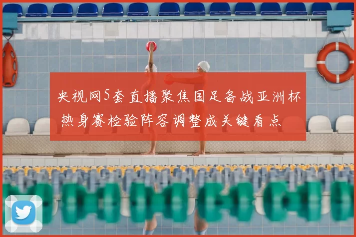 央视网5套直播聚焦国足备战亚洲杯 热身赛检验阵容调整成关键看点