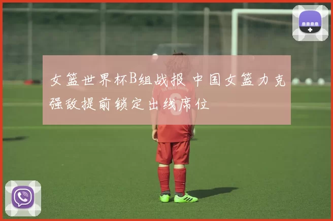 女篮世界杯B组战报 中国女篮力克强敌提前锁定出线席位