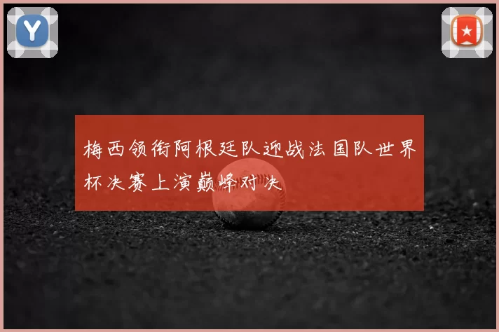 梅西领衔阿根廷队迎战法国队世界杯决赛上演巅峰对决