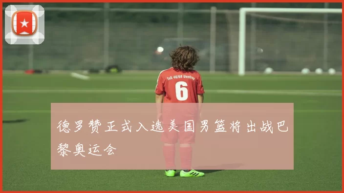 德罗赞正式入选美国男篮将出战巴黎奥运会