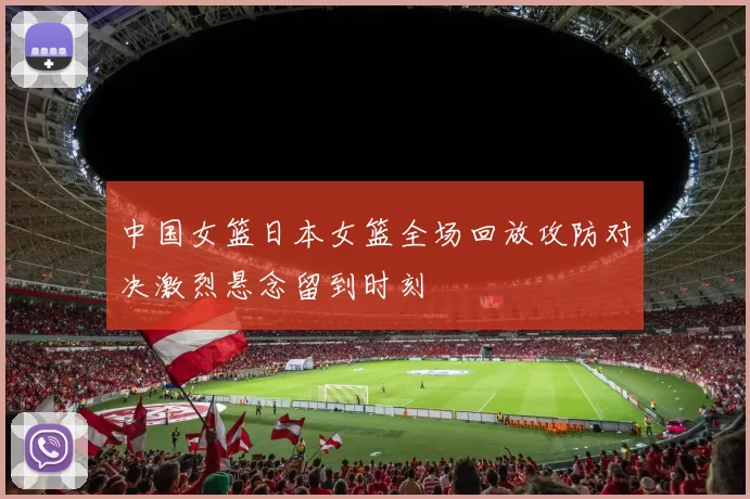 中国女篮日本女篮全场回放攻防对决激烈悬念留到时刻