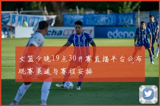 女篮今晚19点30开赛直播平台公布观赛渠道与赛程安排