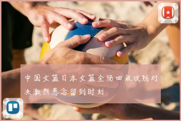 中国女篮日本女篮全场回放攻防对决激烈悬念留到时刻