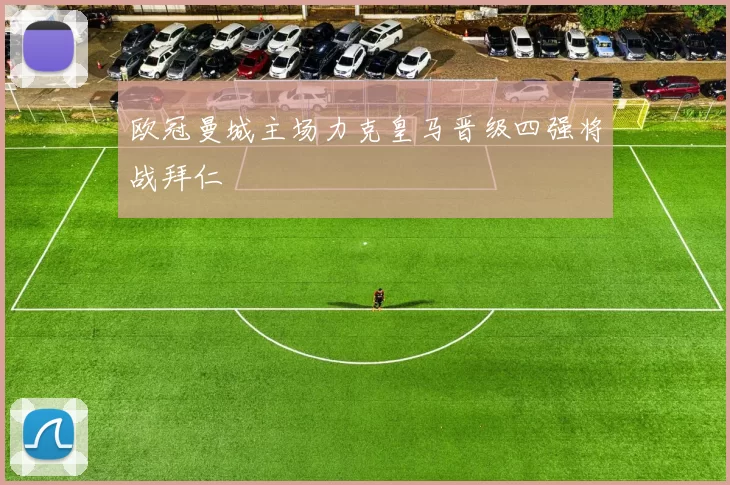 欧冠曼城主场力克皇马晋级四强将战拜仁