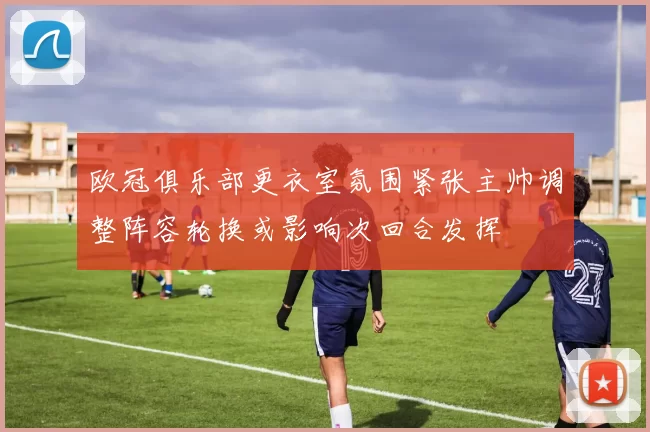 欧冠俱乐部更衣室氛围紧张主帅调整阵容轮换或影响次回合发挥