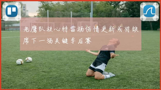 老鹰队核心特雷杨伤情更新或将缺席下一场关键季后赛