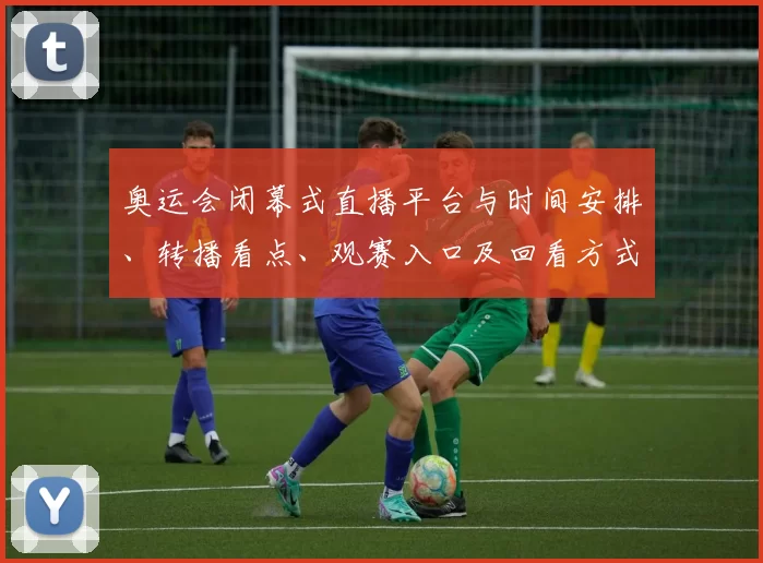 奥运会闭幕式直播平台与时间安排、转播看点、观赛入口及回看方式