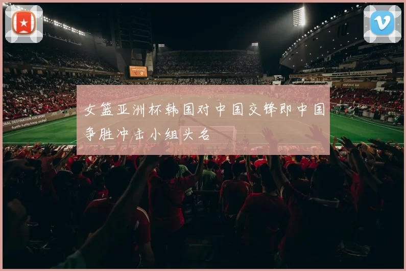 女篮亚洲杯韩国对中国交锋即中国争胜冲击小组头名