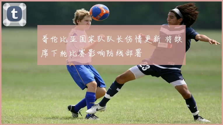 哥伦比亚国家队队长伤情更新 将缺席下轮比赛影响防线部署