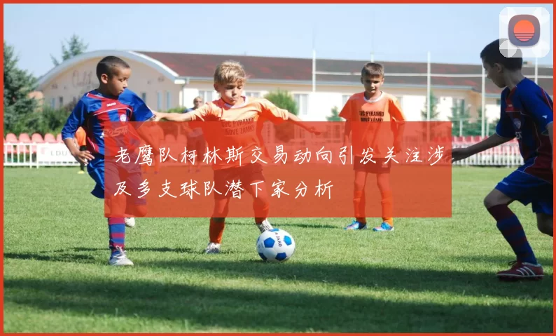 老鹰队柯林斯交易动向引发关注涉及多支球队潜下家分析