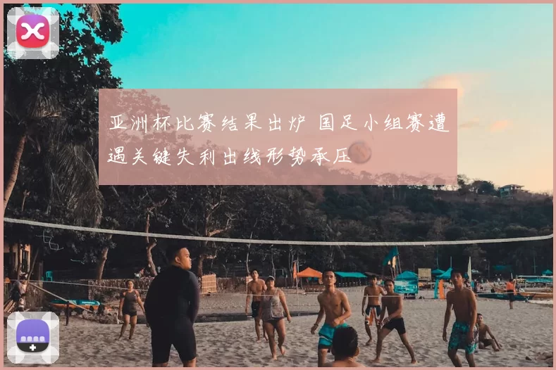 亚洲杯比赛结果出炉 国足小组赛遭遇关键失利出线形势承压