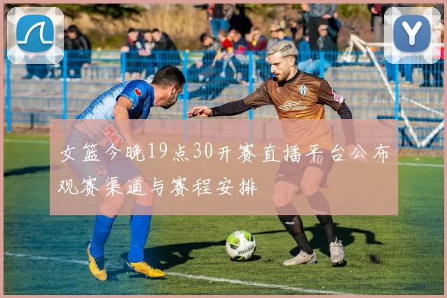 女篮今晚19点30开赛直播平台公布观赛渠道与赛程安排