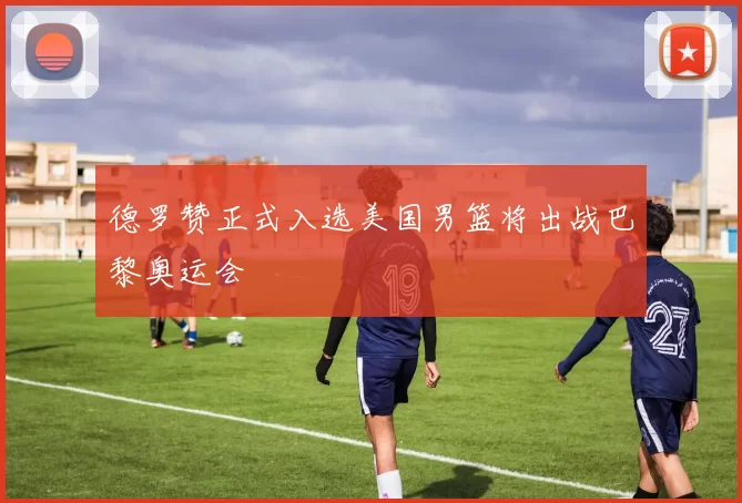 德罗赞正式入选美国男篮将出战巴黎奥运会